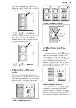 Page 13Place the cookware with the bottom
diameter smaller than 160 mm centrally
on a single section.
Place the cookware with the bottom
diameter larger then 160 mm centrally
between two sections.
5.2  FlexiBridge Standard
mode
This mode is active when you activate
the hob. It connects the sections into two
separate cooking zones. You can set the
heat setting for each zone separately. Use two left side control bars.
Correct cookware position:
Incorrect cookware position:
5.3  FlexiBridge Big Bridge
mode
To...