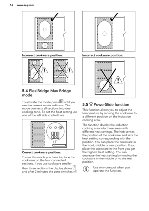 Page 14Incorrect cookware position:
5.4 FlexiBridge Max Bridge
mode
To activate the mode press  until you
see the correct mode indicator. This
mode connects all sections into one
cooking zone. To set the heat setting use
one of the left side control bars.
Correct cookware position:
To use this mode you have to place the cookware on the four connected
sections. If you use cookware smaller
than three sections the display shows 
and after 2 minutes the zone switches off.
Incorrect cookware position:
5.5...