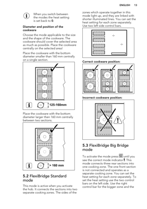 Page 13When you switch between
the modes the heat setting
is set back to  0.
Diameter and position of the
cookware
Choose the mode applicable to the size
and the shape of the cookware. The
cookware should cover the selected area
as much as possible. Place the cookware
centrally on the selected area!
Place the cookware with the bottom
diameter smaller than 160 mm centrally
on a single section.
Place the cookware with the bottom
diameter larger then 160 mm centrally
between two sections.
5.2  FlexiBridge...