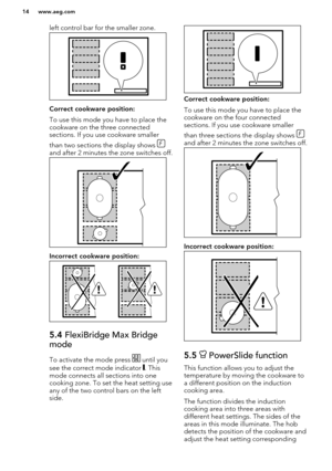 Page 14left control bar for the smaller zone.
Correct cookware position:
To use this mode you have to place the cookware on the three connected
sections. If you use cookware smaller
than two sections the display shows 
and after 2 minutes the zone switches off.
Incorrect cookware position:
5.4  FlexiBridge Max Bridge
mode
To activate the mode press  until you
see the correct mode indicator 
. This
mode connects all sections into one
cooking zone. To set the heat setting use
any of the two control bars on the...