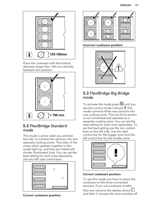 Page 13Place the cookware with the bottom
diameter larger then 160 mm centrally
between two sections.
5.2  FlexiBridge Standard
mode
This mode is active when you activate
the hob. It connects the sections into two
separate cooking zones. The sides of the zones which operate together in this
mode light up, and they are linked with
shorter illuminated lines. You can set the
heat setting for each zone separately. Use two left side control bars.
Correct cookware position:
Incorrect cookware position:
5.3...