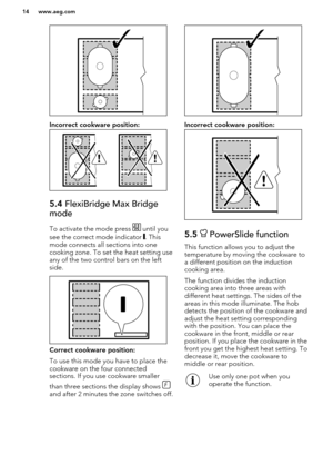 Page 14Incorrect cookware position:
5.4 FlexiBridge Max Bridge
mode
To activate the mode press  until you
see the correct mode indicator 
. This
mode connects all sections into one
cooking zone. To set the heat setting use
any of the two control bars on the left
side.
Correct cookware position:
To use this mode you have to place the cookware on the four connected
sections. If you use cookware smaller
than three sections the display shows 
and after 2 minutes the zone switches off.
Incorrect cookware position:...