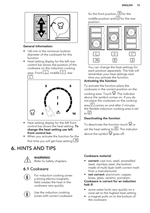 Page 15General information:
• 160 mm is the minimum bottom diameter of the cookware for thisfunction.
• Heat setting display for the left rear control bar shows the position of the
cookware on the induction cooking
area. Front 
, middle , rear
.
• Heat setting display for the left front control bar shows the heat setting.  To
change the heat setting use left front control bar.
• When you activate the function for the
first time you will get heat setting 
for the front position,  for the
middle position and...