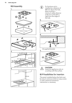 Page 168.8 Assembly
1.
2.
3.
4.
If a furniture unit is
installed at a distance of
400 mm above the hob,
there must be a
minimum safety distance
of 50 mm to the left or
right from the edge of
the hob.
5.
6.
A) supplied bracket
7.
CAUTION!
Install the appliance only on
a worktop with flat surface.8.9  Possibilities for insertion
The panel installed below the hob must
be easy to remove and let an easy accessin case a technical assistance
intervention is necessary.
www.aeg.com16  min. 55 mm
min. 650 mm
750 mm
min....