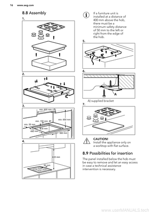 Page 168.8 Assembly
1.
2.
3.
4.
If a furniture unit is
installed at a distance of
400 mm above the hob,
there must be a
minimum safety distance
of 50 mm to the left or
right from the edge of
the hob.
5.
6.
A) supplied bracket
7.
CAUTION!
Install the appliance only on
a worktop with flat surface.8.9  Possibilities for insertion
The panel installed below the hob must
be easy to remove and let an easy accessin case a technical assistance
intervention is necessary.
www.aeg.com16  min. 55 mm
min. 650 mm
560 mm
min....