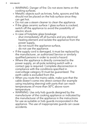 Page 4•WARNING: Danger of fire: Do not store items on the
cooking surfaces.
• Metallic objects such as knives, forks, spoons and lids
should not be placed on the hob surface since they can get hot.
• Do not use a steam cleaner to clean the appliance.
• If the glass ceramic surface / glass surface is cracked,
switch off the appliance to avoid the possibility of
electric shock.
• In case of hotplate glass breakage:
– shut immediately off all burners and any electrical
heating element and isolate the appliance...