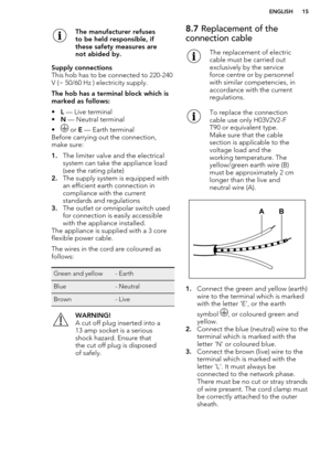 Page 15The manufacturer refuses
to be held responsible, if
these safety measures are
not abided by.Supply connections
This hob has to be connected to 220-240
V (~ 50/60 Hz ) electricity supply.
The hob has a terminal block which is
marked as follows:
• L — Live terminal
• N — Neutral terminal
•
 or  E — Earth terminal
Before carrying out the connection,
make sure:
1. The limiter valve and the electrical
system can take the appliance load
(see the rating plate)
2. The supply system is equipped with
an efficient...