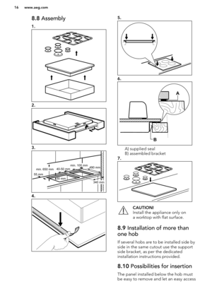 Page 168.8 Assembly
1.
2.
3.
4.
5.
6.
A) supplied seal
B) assembled bracket
7.
CAUTION!
Install the appliance only on
a worktop with flat surface.8.9  Installation of more than
one hob
If several hobs are to be installed side by
side in the same cutout use the support
side bracket, as per the dedicated
installation instructions provided.
8.10  Possibilities for insertion
The panel installed below the hob must
be easy to remove and let an easy access
www.aeg.com16  40-50 mm
55 mm30 mm
min. 650 mm 490 mm
340 mm...