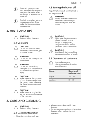 Page 9The spark generator can
start automatically when you
switch on the mains, after
installation or a power cut. It
is normal.The hob is supplied with the
progressive valves. They
make the flame regulation
more precise.4.3  Turning the burner off
To put the flame out, turn the knob to
the off position 
.
WARNING!
Always turn the flame down
or switch it off before you
remove the pans from the
burner.5.  HINTS AND TIPSWARNING!
Refer to Safety chapters.5.1  CookwareCAUTION!
Do not use cast iron pans,
potstones,...