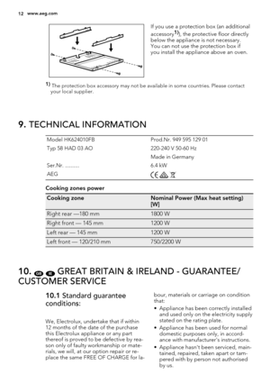 Page 12If you use a protection box (an additional
accessory1)), the protective floor directly
below the appliance is not necessary.
You can not use the protection box if
you install the appliance above an oven.
1) 
The protection box accessory may not be available in some countries. Please contact
your local supplier.
9. TECHNICAL INFORMATION
Model HK624010FB Prod.Nr. 949 595 129 01
Typ 58 HAD 03 AO 220-240 V 50-60 Hz
 Made in Germany
Ser.Nr. .......... 6.4 kW
AEG
  
Cooking zones power
Cooking zoneNominal...