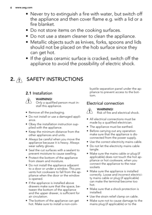 Page 4• Never try to extinguish a fire with water, but switch off
the appliance and then cover flame e.g. with a lid or a
fire blanket.
• Do not store items on the cooking surfaces.
• Do not use a steam cleaner to clean the appliance.
• Metallic objects such as knives, forks, spoons and lids
should not be placed on the hob surface since they
can get hot.
• If the glass ceramic surface is cracked, switch off the
appliance to avoid the possibility of electric shock.
2.  SAFETY INSTRUCTIONS
2.1 Installation...