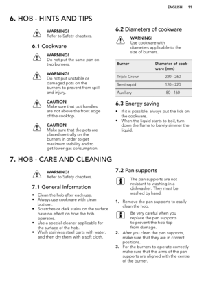 Page 116. HOB - HINTS AND TIPSWARNING!
Refer to Safety chapters.6.1  CookwareWARNING!
Do not put the same pan on
two burners.WARNING!
Do not put unstable or
damaged pots on the
burners to prevent from spill
and injury.CAUTION!
Make sure that pot handles
are not above the front edge
of the cooktop.CAUTION!
Make sure that the pots are
placed centrally on the
burners in order to get
maximum stability and to
get lower gas consumption.6.2  Diameters of cookwareWARNING!
Use cookware with
diameters applicable to the...