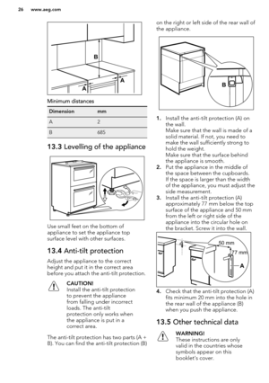 Page 26Minimum distances
DimensionmmA2B68513.3 Levelling of the appliance
Use small feet on the bottom of
appliance to set the appliance top surface level with other surfaces.
13.4  Anti-tilt protection
Adjust the appliance to the correct
height and put it in the correct area
before you attach the anti-tilt protection.
CAUTION!
Install the anti-tilt protection
to prevent the appliance
from falling under incorrect
loads. The anti-tilt
protection only works when
the appliance is put in a
correct area.
The...