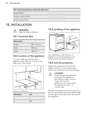 Page 26We recommend that you write the data here:Model (MOD.).........................................Product number (PNC).........................................Serial number (S.N.).........................................13. INSTALLATIONWARNING!
Refer to Safety chapters.13.1  Technical dataDimensionsHeight894 - 912 mmWidth599 mmDepth600 mm13.2 Location of the appliance
You can install your freestanding
appliance with cabinets on one or two sides and in the corner.
Minimum distances
DimensionmmA2B68513.3...