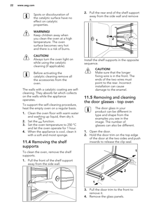 Page 22Spots or discolouration of
the catalytic surface have no
effect on catalytic
properties.WARNING!
Keep children away when
you clean the oven at a high
temperature. The oven
surface becomes very hot
and there is a risk of burns.CAUTION!
Always turn the oven light on
while using the catalytic
cleaning (if applicable).Before activating the
catalytic cleaning remove all
the accessories from the
oven.
The walls with a catalytic coating are self- cleaning. They absorb fat which collects
on the walls while the...
