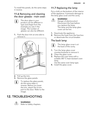 Page 23To install the panels, do the same stepsin reverse.11.6  Removing and cleaning
the door glasses - main ovenThe door glass in your
product can be different in
type and shape from the
example you see in the
image. The number of
glasses can also be different.
1. Push the door trim at one side to
remove it.
2. Pull up the trim.
3. Remove the glass panels.
To replace the glass panels,
do the same steps in
reverse. Before you lower
the trim, attach the A trim
part to the door. Refer to the
image.11.7...