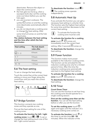 Page 11deactivates. Remove the object or
clean the control panel.
• the hob gets too hot (e.g. when a saucepan boils dry). Let the cooking
zone cool down before you use the
hob again.
• you use incorrect cookware. The
symbol 
 comes on and the cooking
zone deactivates automatically after 2
minutes.
• you do not deactivate a cooking zone or change the heat setting. After
some time 
 comes on and the hob
deactivates.
The relation between the heat setting and the time after which the hob
deactivates:
Heat...