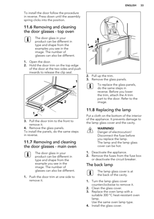 Page 33To install the door follow the procedurein reverse. Press down until the assemblyspring clicks into the position.11.6  Removing and cleaning
the door glasses - top ovenThe door glass in your
product can be different in
type and shape from the
examples you see in the
image. The number of
glasses can also be different.
1. Open the door.
2. Hold the door trim on the top edge
of the door at the two sides and push
inwards to release the clip seal.
3. Pull the door trim to the front to
remove it.
4. Remove the...