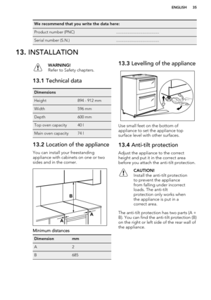 Page 35We recommend that you write the data here:Product number (PNC).........................................Serial number (S.N.).........................................13. INSTALLATIONWARNING!
Refer to Safety chapters.13.1  Technical dataDimensionsHeight894 - 912 mmWidth596 mmDepth600 mmTop oven capacity40 lMain oven capacity74 l13.2 Location of the appliance
You can install your freestanding
appliance with cabinets on one or two sides and in the corner.
Minimum distances
DimensionmmA2B68513.3  Levelling of...