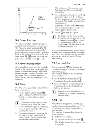 Page 111 2 3 4 5
6 7 8 9 10 11
0
123456789
5.6 Power function
The Power function makes more power
available to the induction cooking zones.
The Power function is activated for 10
minutes at most. After that, the induc-
tion cooking zone automatically changes
back to the highest heat setting. To acti-
vate, touch 
 .  comes on in the dis-
play. To deactivate, touch 
 or  .
5.7 Power management
Operating both ovens and the four hob
zones at the same time can activate the
power management system, which will...