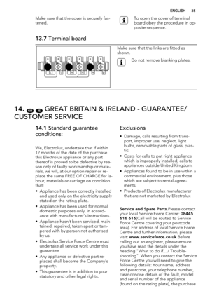 Page 35Make sure that the cover is securely fas-
tened.To open the cover of terminal
board obey the procedure in op-
posite sequence.
13.7 Terminal board
NNN L L
Make sure that the links are fitted as
shown.
Do not remove blanking plates.
14. GB IE GREAT BRITAIN & IRELAND - GUARANTEE/
CUSTOMER SERVICE
14.1 Standard guarantee
conditions:
We, Electrolux, undertake that if within
12 months of the date of the purchase
this Electrolux appliance or any part
thereof is proved to be defective by rea-
son only of faulty...