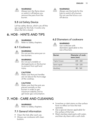 Page 11WARNING!
Always turn the flame down
or switch it off before you
remove the pans from the
burner.5.5  Lid Safety Device
Lid has safety device, which cuts off the
gas supply for the hob. It works only when the lid is closed.
WARNING!
Always use the knob for the
hob to switch off a burner.
Do not use the lid as a cut-
off device.6.  HOB - HINTS AND TIPSWARNING!
Refer to Safety chapters.6.1  CookwareWARNING!
Do not put the same pan on
two burners.WARNING!
Do not put unstable or
damaged pots on the burner
to...