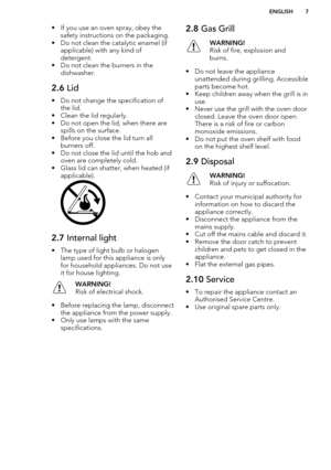 Page 7• If you use an oven spray, obey thesafety instructions on the packaging.
• Do not clean the catalytic enamel (if applicable) with any kind of
detergent.
• Do not clean the burners in the dishwasher.2.6  Lid
• Do not change the specification of
the lid.
• Clean the lid regularly.
• Do not open the lid, when there are spills on the surface.
• Before you close the lid turn all burners off.
• Do not close the lid until the hob and oven are completely cold.
• Glass lid can shatter, when heated (if...