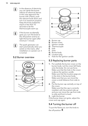 Page 10In the absence of electricity
you can ignite the burner
without an electrical device.
In this case approach the
burner with a flame, push
the relevant knob down and
turn it to maximum position.
Keep the knob pushed for
equal or less than 10
seconds to let the
thermocouple warm up.If the burner accidentally
goes out, turn the knob to
the off position and try to
light the burner again after
minimum 1 minute.The spark generator can
start automatically when you
switch on the mains, after
installation or a...