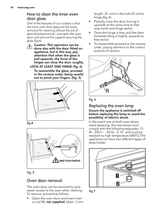 Page 1414 www.aeg.com
How to clean the inner oven 
door glass 
One of the features of our cookers is that 
the inner oven door glass can be easily 
removed for cleaning without the aid of 
specialized personnel. Just open the oven 
door and remove the support securing the 
glass (fig.4).
 Caution: This operation can be 
done also with the door fitted on 
appliance, but in this way, pay 
attention that when the glass is 
pull upwards, the force of the 
hinges can close the door roughly. 
 LOCK AT LEAST ONE HINGE...