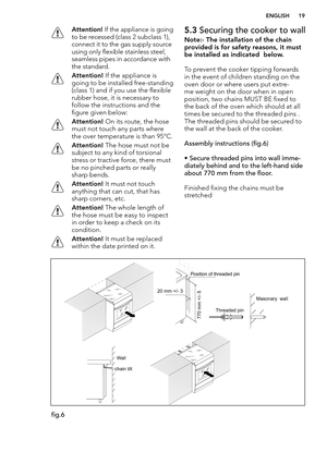 Page 19  ENGLISH 19
 Attention! If the appliance is going 
to be recessed (class 2 subclass 1), 
connect it to the gas supply source 
using only flexible stainless steel, 
seamless pipes in accordance with 
the standard.
 Attention! If the appliance is 
going to be installed free-standing 
(class 1) and if you use the flexible 
rubber hose, it is necessary to 
follow the instructions and the 
figure given below:
 Attention! On its route, the hose 
must not touch any parts where 
the over temperature is than...