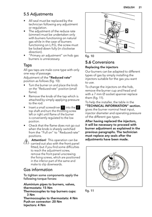 Page 21  ENGLISH 21
5.5 Adjustments
• All seal must be replaced by the technician following any adjustment 
or regulation. 
• The adjustment of the reduce rate (simmer) must be undertaken only 
with burners functioning on natural 
gas while in the case of burners 
functioning on L.P.G, the screw must 
be locked down fully (in clockwise 
direction).
• “Primary air adjustment” on hob gas burners is unnecessary.
Taps 
All gas taps are male cone type with only 
one way of passage. 
Adjustment of the “Reduced rate”...