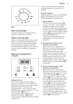Page 7  ENGLISH 7

fig.6
Red warning light
If present, when lit, it indicates that an 
electric component is inserted
Yellow warning light
When lit it indicates that the oven or the 
grill is in use. During cooking time the 
led turns off each time the temperature 
set is reached. It is therefore common 
that the led/yellow light turns on and off 
several times according to re-heating 
process.
Electronic programmer 
«Touch» 


Setting the time
After connecting to mains or after a 
power cut, symbol “A” and...