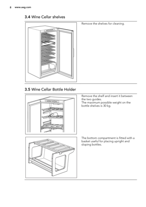 Page 83.4 Wine Cellar shelves
Remove the shelves for cleaning.
3.5 Wine Cellar Bottle Holder
Remove the shelf and insert it between
the two guides.
The maximum possible weight on the
bottle shelves is 30 kg.
The bottom compartment is fitted with a
basket useful for placing upright and
sloping bottles.
8www.aeg.com 