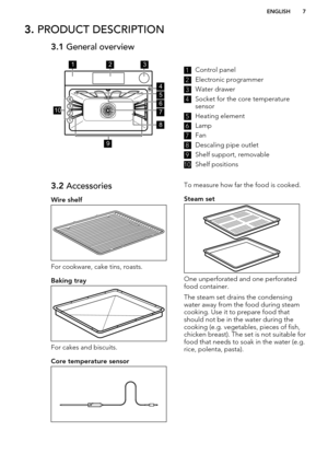 Page 73. PRODUCT DESCRIPTION3.1  General overview1Control panel2
Electronic programmer
3
Water drawer
4
Socket for the core temperature
sensor
5
Heating element
6
Lamp
7
Fan
8
Descaling pipe outlet
9
Shelf support, removable
10
Shelf positions
3.2  Accessories
Wire shelf
For cookware, cake tins, roasts.
Baking tray
For cakes and biscuits.
Core temperature sensor
To measure how far the food is cooked.
Steam set
One unperforated and one perforated food container.
The steam set drains the condensing
water away...