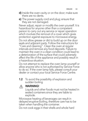 Page 101\b0\b
ENGLISH
d)
Inside the oven cavity or on the door; make sure
there are no dents.
e) The power supply cord and plug; ensure that
they are not damaged.
Never adjust, repair or modify the oven yourself. It is
hazardous for anyone other than a competent
person to carry out any service or repair operation
which involves the removal of a cover which gives
protection against exposure to microwave energy.
Do not allow grease or dirt to build up on the door
seals and adjacent parts. Follow the instructions...