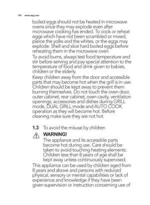 Page 102\b02www.aeg.com
boiled eggs should not be heated in microwave
ovens since they may explode even after
microwave cooking has ended. To cook or reheat
eggs which have not been scrambled or mixed,
pierce the yolks and the whites, or the eggs may
explode. Shell and slice hard boiled eggs before
reheating them in the microwave oven.
To avoid burns, always test food temperature and
stir before serving and pay special attention to the
temperature of food and drink given to babies,
children or the elderly....