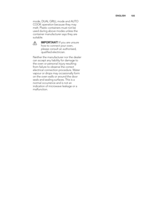 Page 105\b0\f
ENGLISH
mode, DUAL GRILL mode and AUTO
COOK operation because they may
melt. Plastic containers must not be
used during above modes unless the
container manufacturer says they are
suitable.
IMPORTANT!  If you are unsure
how to connect your oven,
please consult an authorised,
qualiﬁed electrician. 
Neither the manufacturer nor the dealer
can accept any liability for damage to
the oven or personal injury resulting
from failure to observe the correct
electrical connection procedure. Water
vapour or...