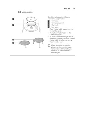 Page 107\b07
ENGLISH
2.2
Accessories
\f
2
4
3
\f
2
3
4
Check to make sure the following
accessories are provided:
     Turntable 
     Turntable support 
     High rack 
     Low rack
• Place the turntable support on the ﬂoor of the cavity.
• Then place the turntable on the turntable support.
• To avoid turntable damage, ensure dishes or containers are lifted clear of
the turntable rim when removing
them from the oven.
When you order accessories,
please mention two items: part
name and model name to your
dealer...