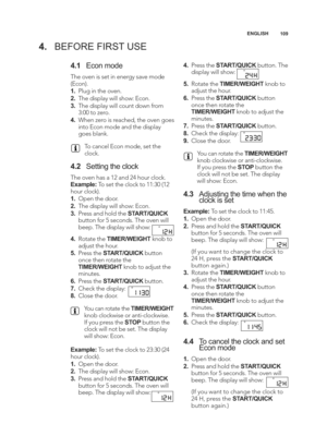 Page 109\b09
ENGLISH
4.
BEFORE FIRST USE
4.\b Econ mode
The oven is set in energy save mode
(Econ).
\b.Plug in the oven.
2. The display will show: Econ.
3. The display will count down from
3:00 to zero.
4. When zero is reached, the oven goes
into Econ mode and the display
goes blank.
To cancel Econ mode, set the
clock.
4.2 Setting the clock
The oven has a \f2 and 24 hour clock.
Example: To set the clock to \f\f:30 (\f2
hour clock).
\b. Open the door.
2. The display will show: Econ.
3. Press and hold the...