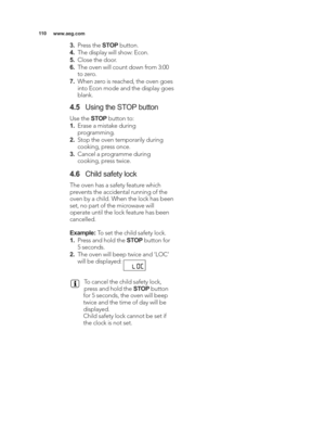 Page 110\b\b0www.aeg.com
3.Press the  STOPbutton.
4. The display will show: Econ.
\f. Close the door.
6. The oven will count down from 3:00
to zero.
7. When zero is reached, the oven goes
into Econ mode and the display goes
blank.
4.\f Using the STOP button
Use the  STOPbutton to:
\b. Erase a mistake during
programming.
2. Stop the oven temporarily during
cooking, press once.
3. Cancel a programme during
cooking, press twice.
4.6 Child safety lock
The oven has a safety feature which
prevents the accidental...
