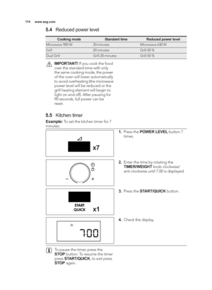 Page 114\b\b4www.aeg.com
IMPORTANT! If you cook the food
over the standard time with only
the same cooking mode, the power
of the oven will lower automatically
to avoid overheating (the microwave
power level will be reduced or the
grill heating element will begin to
light on and off). After pausing for
90 seconds, full power can be
reset.
To pause the timer, press the
STOP button. To resume the timer
press  START/QUICK , to exit press
STOP again.
Cooking modeStandard timeReduced power level
Microwave 900 W20...