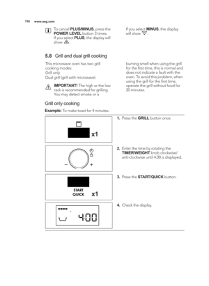 Page 116\b\b6www.aeg.com
To cancel  PLUS/MINUS , press the
POWER LEVEL button 3 times.
If you select  PLUS, the display will
show  . If you select 
MINUS, the display
will show  .
\f.8 Grill and dual grill cooking
This microwave oven has two grill
cooking modes:
Grill only
Dual grill (grill with microwave)
IMPORTANT! The high or the low
rack is recommended for grilling.
You may detect smoke or a burning smell when using the grill
for the ﬁrst time, this is normal and
does not indicate a fault with the
oven. To...