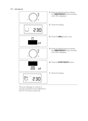 Page 118\b\b8www.aeg.com
The oven will begin to cook for 2
minutes and 30 seconds at 630 W and
then for 5 minutes on grill only.
2.Enter the desired time by rotating
the  TIMER/WEIGHT knob clockwise
until 2.30 is displayed. 
3. Check the display.
4. Press the  GRILLbutton once.
\f.  Enter the desired time by rotating
the  TIMER/WEIGHT knob clockwise
until 5.00 is displayed.
6.  Press the  START/QUICK button.
7.  Check the display.
x\b
x\b
4_AEG_EN2\b0_MG_AF14z_Layout \81  0\b/06/2015  11:\b\f\8  Page 118 