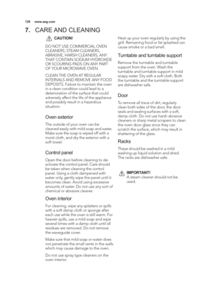Page 126\b26www.aeg.com
7.CARE AND CLEANING
CAUTION!
DO NOT USE COMMERCIAL OVEN
CLEANERS, STEAM CLEANERS,
ABRASIVE, HARSH CLEANERS, ANY
THAT CONTAIN SODIUM HYDROXIDE
OR SCOURING PADS ON ANY PART
OF YOUR MICROWAVE OVEN.
CLEAN THE OVEN AT REGULAR
INTERVALS AND REMOVE ANY FOOD
DEPOSITS. Failure to maintain the oven
in a clean condition could lead to a
deterioration of the surface that could
adversely affect the life of the appliance
and possibly result in a hazardous
situation.
Oven exterior
The outside of your...