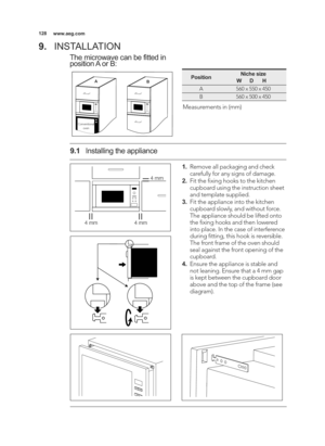 Page 128\b28www.aeg.com
9.INSTALLATION
The microwave can be fitted in
position A or B:
A
B
Conventional
oven
PositionNiche size
           W      D       H
A560 x 550 x 450
B560 x 500 x 450
Measurements in (mm)
\b. Remove all packaging and check
carefully for any signs of damage.
2. Fit the ﬁxing hooks to the kitchen
cupboard using the instruction sheet
and template supplied.
3. Fit the appliance into the kitchen
cupboard slowly, and without force.
The appliance should be lifted onto
the ﬁxing hooks and then...