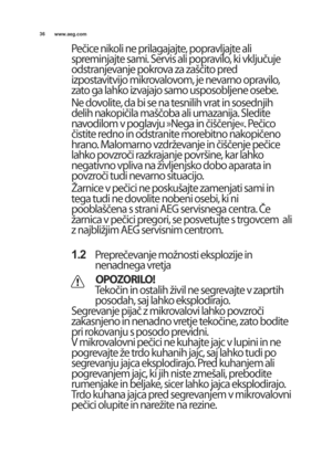 Page 3636www.aeg.com
Pečice nikoli ne prilagajajte, popravljajte ali
spreminjajte sami. servis ali popravilo, ki vključuje
odstranjevanje pokrova za zaTčito pred
izpostavitvijo mikrovalovom, je nevarno opravilo,
zato ga lahko izvajajo samo usposobljene osebe.
ne dovolite, da bi se na tesnilih vrat in sosednjih
delih nakopičila maTčoba ali umazanija. sledite
navodilom v poglavju Mnega in čiTčenjeK. Pečico
čistite redno in odstranite morebitno nakopičeno
hrano. malomarno vzdrUevanje in čiTčenje pečice
lahko...