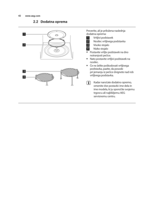 Page 42\b2www.aeg.com
2.2Dodatna oprema
\b
2
4
3
\b
2
3
4
Preverite, ali je priloUena naslednja
dodatna oprema:
      vrtljivi podstavek  
      nosilec vrtljivega podstavka  
      visoko stojalo  
      nizko stojalo 
• Postavite vrtljiv podstavek na dno
notranjosti pečice.
• nato postavite vrtljivi podstavek na
nosilec.
• Če ne Uelite poTkodovati vrtljivega
podstavka, pazite, da posode 
pri jemanju iz pečice dvignete nad rob
vrtljivega podstavka.
Kadar naročate dodatno opremo,
omenite dve postavki: ime dela...