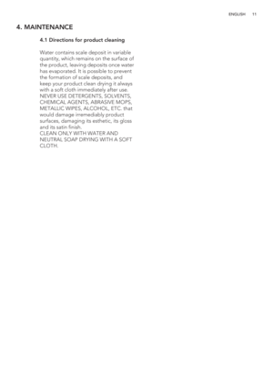 Page 1111 ENGLISH
4. MAINTENANCE
 
 4.1  Directions for product cleaning
   Water contains scale deposit in variable 
quantity, which remains on the surface of 
the product, leaving deposits once water 
has evaporated. It is possible to prevent 
the formation of scale deposits, and 
keep your product clean drying it always 
with a soft cloth immediately after use.
  NEVER USE DETERGENTS, SOLVENTS, 
CHEMICAL AGENTS, ABRASIVE MOPS, 
METALLIC WIPES, ALCOHOL, ETC. that 
would damage irremediably product 
surfaces,...