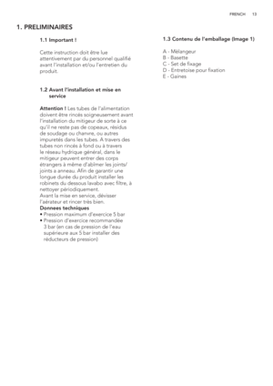 Page 1313 FRENCH
1. PRELIMINAIRES
 
   
 
 
 
 
 
 
 
 
 
 1.1 Important !
  
  Cette instruction doit être lue 
attentivement par du personnel qualifié 
avant l’installation et/ou l’entretien du 
produit.
 1.2  Avant l’installation et mise en 
service
  Attention ! Les tubes de l’alimentation 
doivent être rincés soigneusement avant 
l’installation du mitigeur de sorte à ce 
qu’il ne reste pas de copeaux, résidus 
de soudage ou chanvre, ou autres 
impuretés dans les tubes. A travers des 
tubes non rincés à...