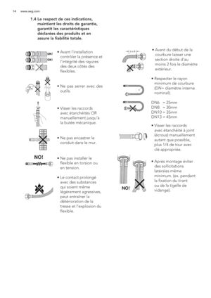 Page 1414 www.aeg.com
 1.4  Le respect de ces indications, 
maintient les droits de garantie, 
garantit les caractéristiques 
déclarées des produits et en 
assure la fiabilité totale.
OK!
OK!
NO!
2 x Øã  Avant l’installation 
contrôler la présence et 
l’intégrité des rayures 
des deux côtés des 
flexibles.
ã  Ne pas serrer avec des 
outils.
ã  Visser les raccords 
avec étanchéités OR 
manuellement jusqu’à 
la butée mécanique.
ã  Ne pas encastrer le 
conduit dans le mur.
ã  Ne pas installer le 
flexible en...